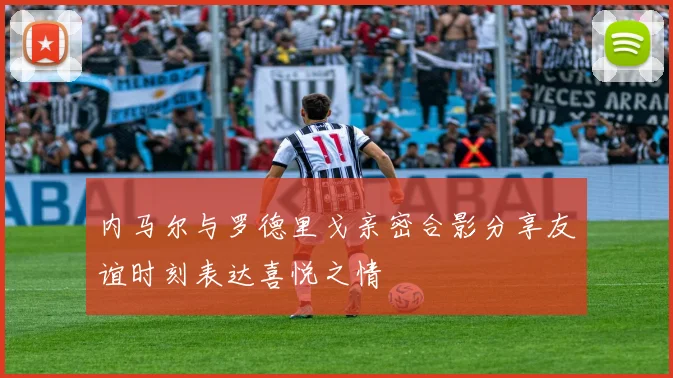 内马尔与罗德里戈亲密合影分享友谊时刻表达喜悦之情