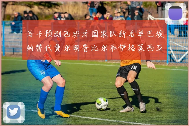 马卡预测西班牙国家队新名单巴埃纳替代费尔明普比尔和伊格莱西亚斯入选