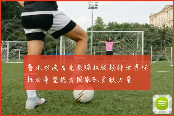 普比尔谈马竞表现积极期待世界杯机会希望能为国家队贡献力量