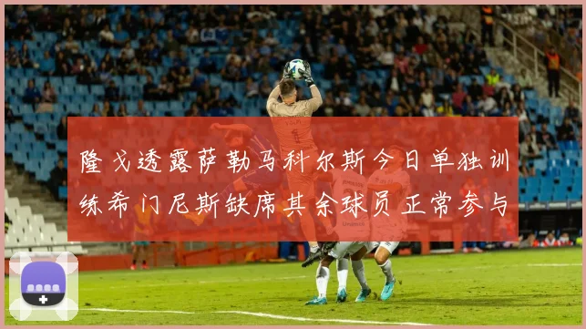 隆戈透露萨勒马科尔斯今日单独训练希门尼斯缺席其余球员正常参与训练