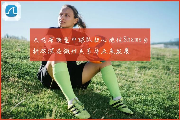 杰伦布朗重申球队核心地位Shams分析双探花微妙关系与未来发展