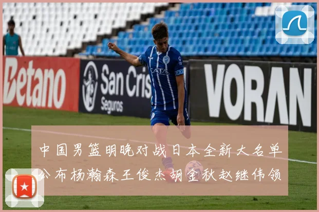 中国男篮明晚对战日本全新大名单公布杨瀚森王俊杰胡金秋赵继伟领衔出战