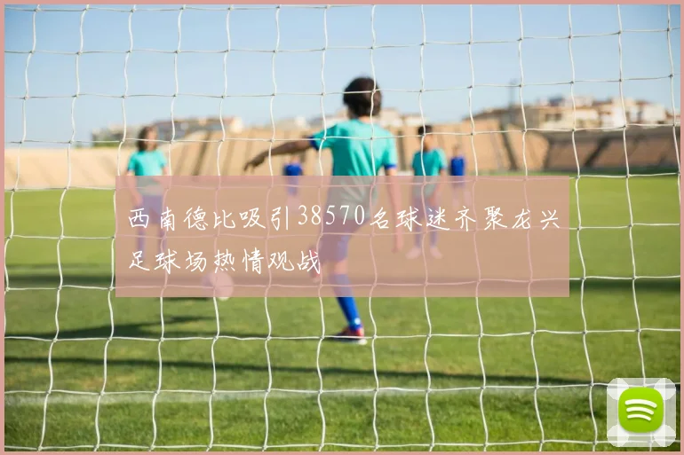 西南德比吸引38570名球迷齐聚龙兴足球场热情观战