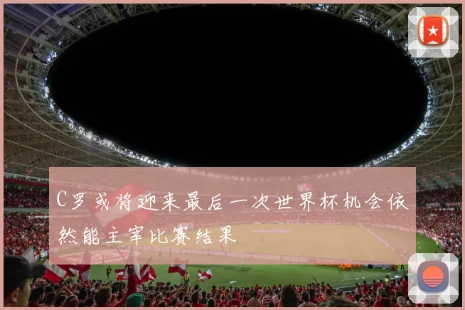 C罗或将迎来最后一次世界杯机会依然能主宰比赛结果