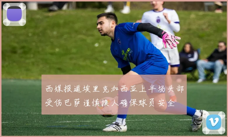 西媒报道埃里克加西亚上半场头部受伤巴萨谨慎换人确保球员安全