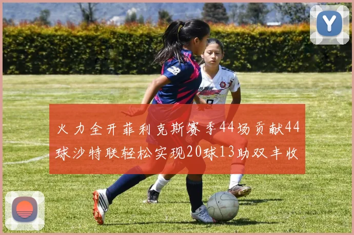 火力全开菲利克斯赛季44场贡献44球沙特联轻松实现20球13助双丰收