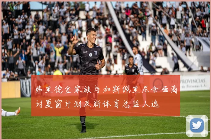 弗里德金家族与加斯佩里尼会面商讨夏窗计划及新体育总监人选