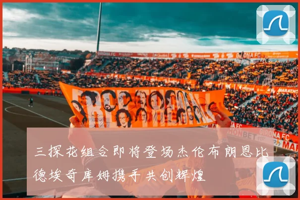 三探花组合即将登场杰伦布朗恩比德埃奇库姆携手共创辉煌
