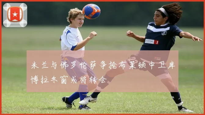 米兰与佛罗伦萨争抢布莱顿中卫库博拉冬窗或将转会