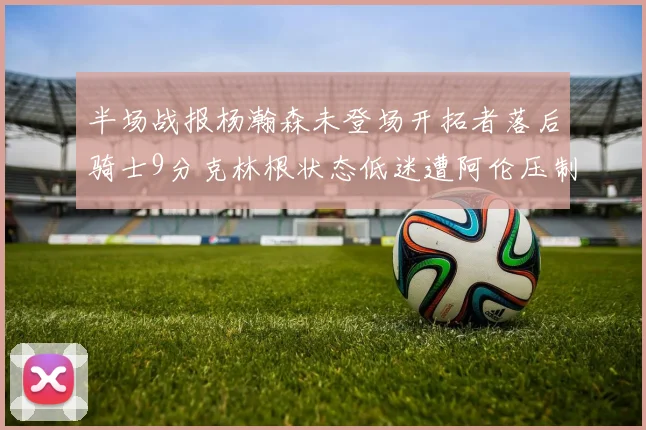 半场战报杨瀚森未登场开拓者落后骑士9分克林根状态低迷遭阿伦压制