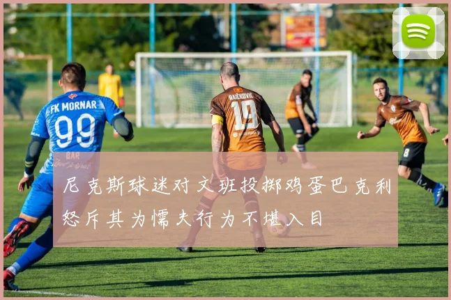 尼克斯球迷对文班投掷鸡蛋巴克利怒斥其为懦夫行为不堪入目