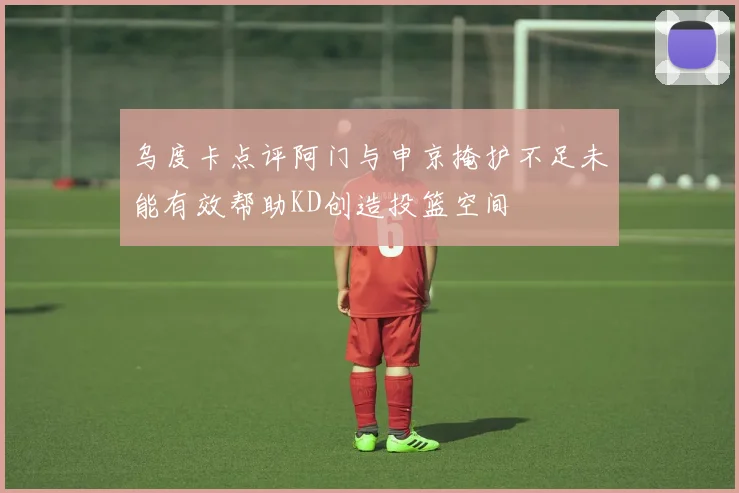 乌度卡点评阿门与申京掩护不足未能有效帮助KD创造投篮空间
