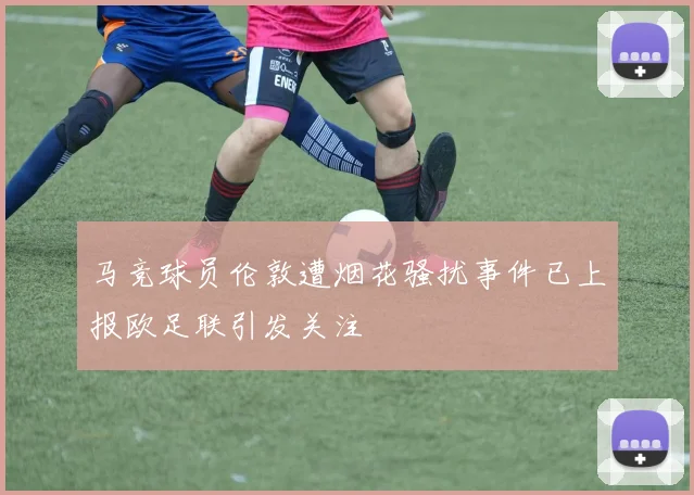 马竞球员伦敦遭烟花骚扰事件已上报欧足联引发关注