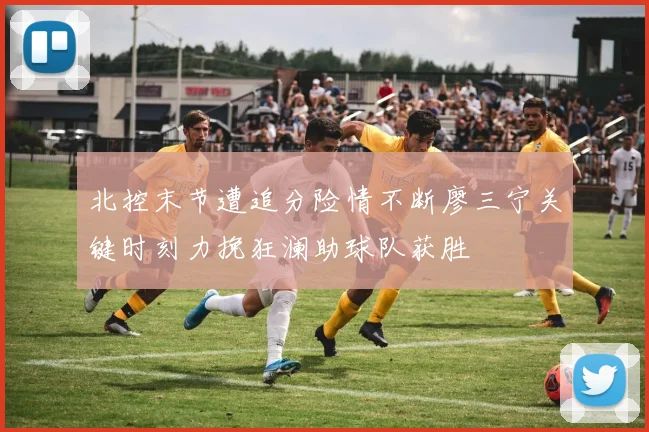 北控末节遭追分险情不断廖三宁关键时刻力挽狂澜助球队获胜