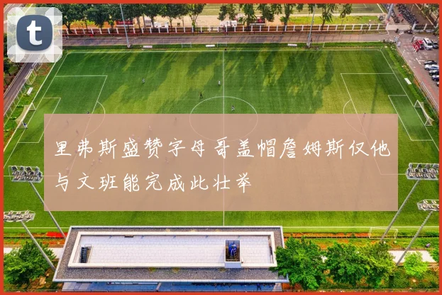 里弗斯盛赞字母哥盖帽詹姆斯仅他与文班能完成此壮举
