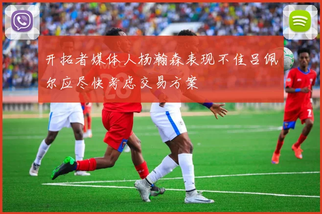 开拓者媒体人杨瀚森表现不佳吕佩尔应尽快考虑交易方案