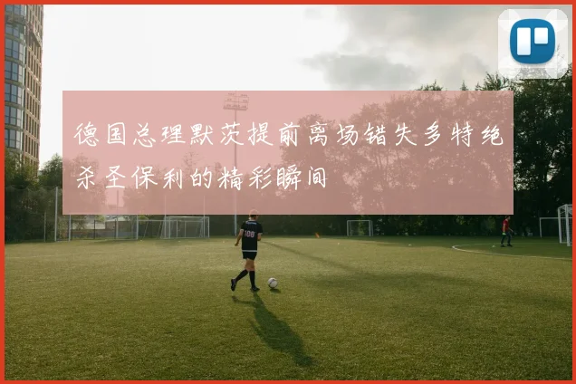 德国总理默茨提前离场错失多特绝杀圣保利的精彩瞬间