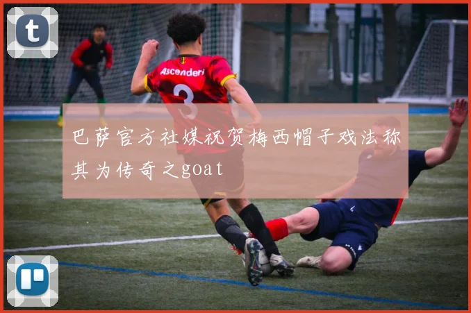 巴萨官方社媒祝贺梅西帽子戏法称其为传奇之goat