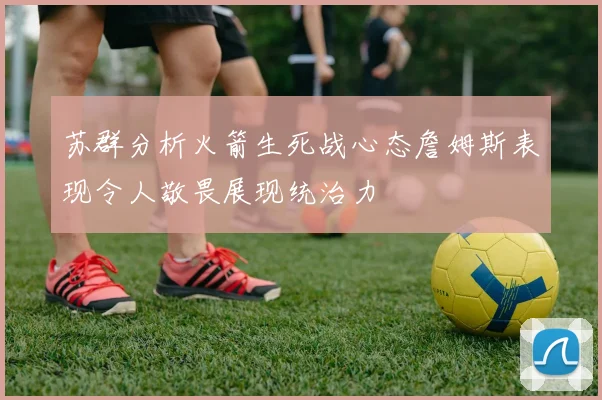 苏群分析火箭生死战心态詹姆斯表现令人敬畏展现统治力